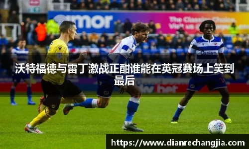 沃特福德与雷丁激战正酣谁能在英冠赛场上笑到最后